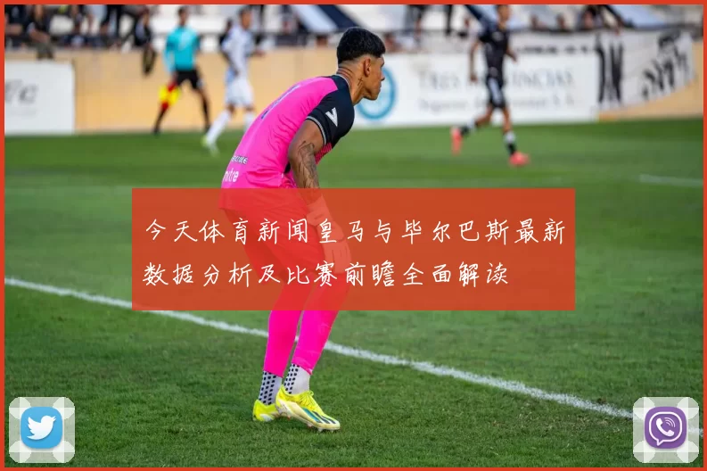 今天体育新闻皇马与毕尔巴斯最新数据分析及比赛前瞻全面解读