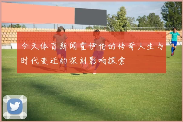 今天体育新闻霍伊伦的传奇人生与时代变迁的深刻影响探索