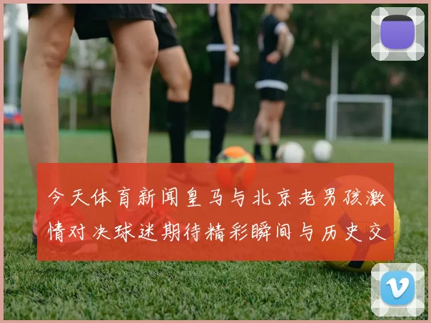 今天体育新闻皇马与北京老男孩激情对决球迷期待精彩瞬间与历史交锋