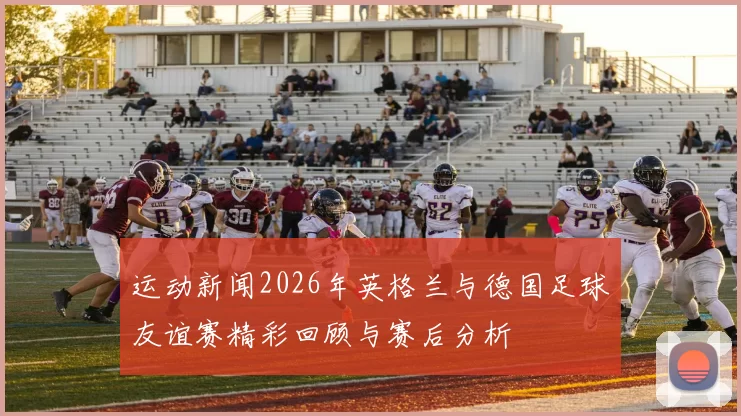 运动新闻2026年英格兰与德国足球友谊赛精彩回顾与赛后分析