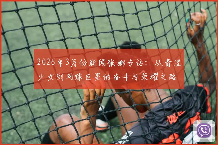 2026年3月份新闻张娜专访：从青涩少女到网球巨星的奋斗与荣耀之路回顾